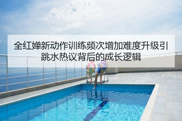 全红婵新动作训练频次增加难度升级引跳水热议背后的成长逻辑