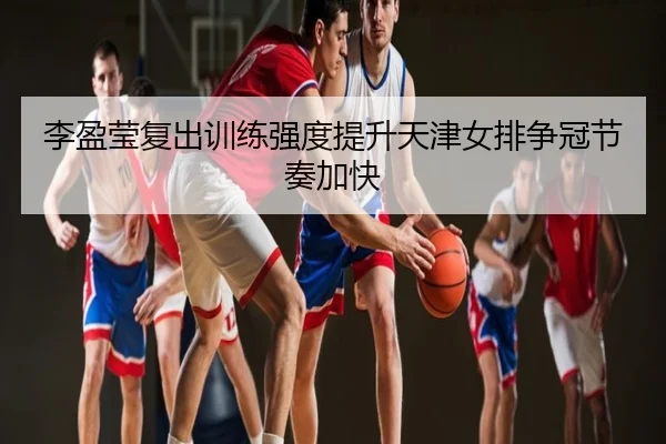 李盈莹复出训练强度提升天津女排争冠节奏加快