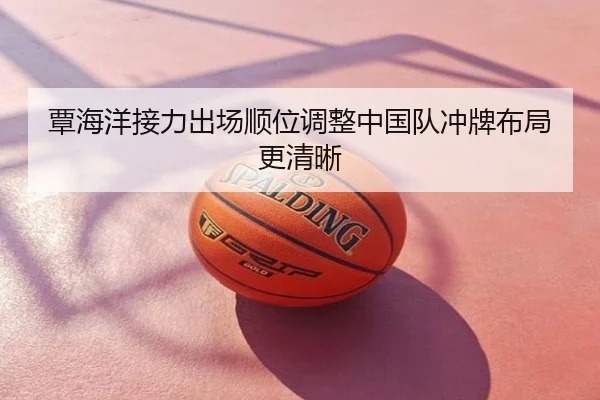 覃海洋接力出场顺位调整中国队冲牌布局更清晰